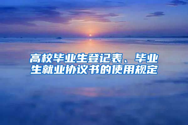 高校毕业生登记表、毕业生就业协议书的使用规定