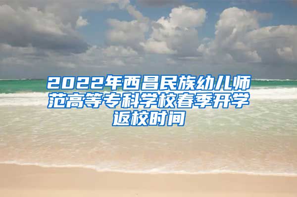 2022年西昌民族幼儿师范高等专科学校春季开学返校时间