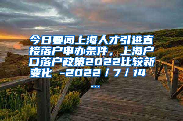 今日要闻上海人才引进直接落户申办条件，上海户口落户政策2022比较新变化 -2022／7／14  ...