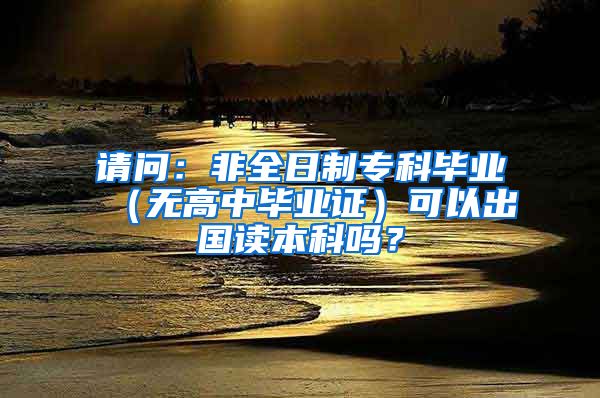 请问：非全日制专科毕业（无高中毕业证）可以出国读本科吗？