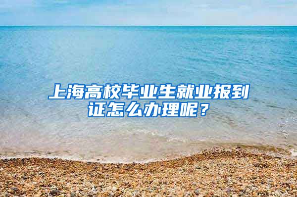 上海高校毕业生就业报到证怎么办理呢？