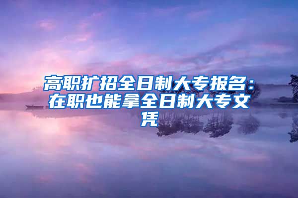 高职扩招全日制大专报名：在职也能拿全日制大专文凭