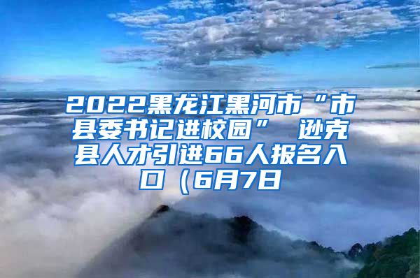 2022黑龙江黑河市“市县委书记进校园” 逊克县人才引进66人报名入口（6月7日