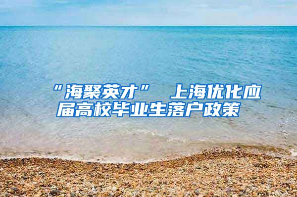 “海聚英才” 上海优化应届高校毕业生落户政策