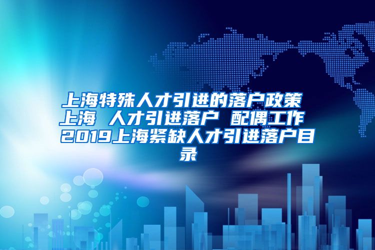 上海特殊人才引进的落户政策 上海 人才引进落户 配偶工作 2019上海紧缺人才引进落户目录