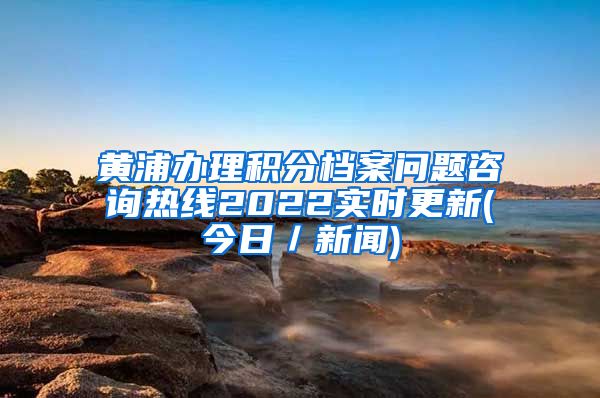 黄浦办理积分档案问题咨询热线2022实时更新(今日／新闻)