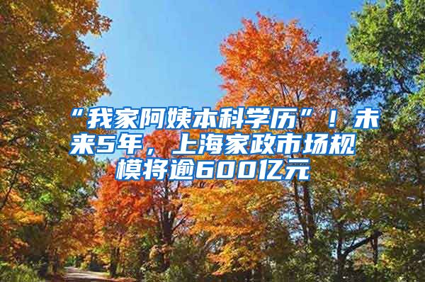 “我家阿姨本科学历”！未来5年，上海家政市场规模将逾600亿元