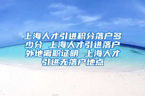 上海人才引进积分落户多少分 上海人才引进落户外地离职证明 上海人才引进无落户地点