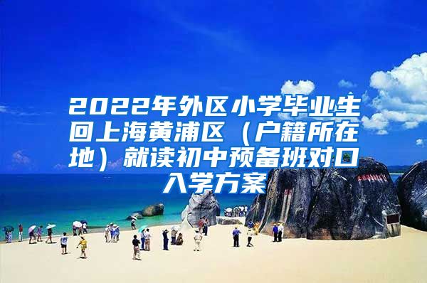 2022年外区小学毕业生回上海黄浦区（户籍所在地）就读初中预备班对口入学方案