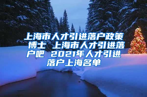 上海市人才引进落户政策 博士 上海市人才引进落户吧 2021年人才引进落户上海名单