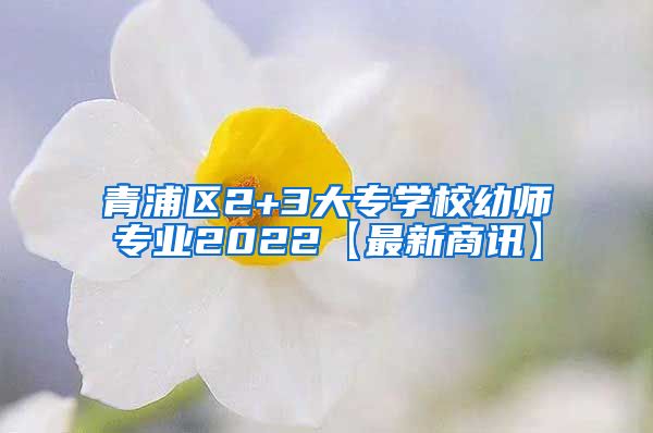 青浦区2+3大专学校幼师专业2022【最新商讯】