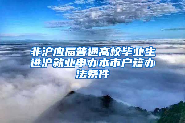 非沪应届普通高校毕业生进沪就业申办本市户籍办法条件