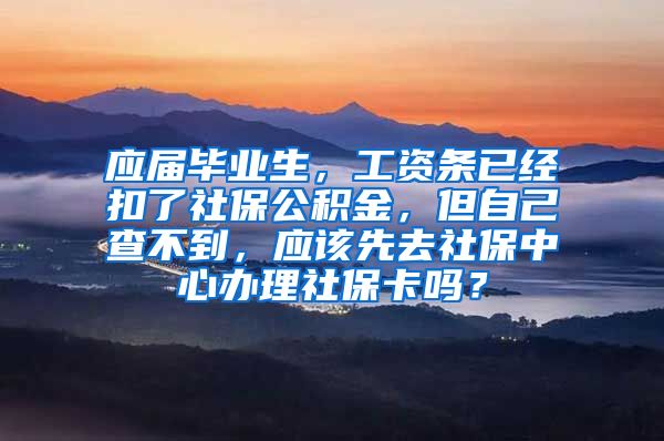 应届毕业生，工资条已经扣了社保公积金，但自己查不到，应该先去社保中心办理社保卡吗？