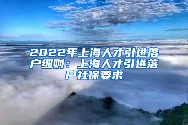 2022年上海人才引进落户细则：上海人才引进落户社保要求