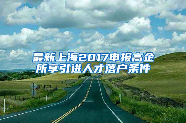 最新上海2017申报高企所享引进人才落户条件