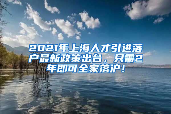 2021年上海人才引进落户最新政策出台，只需2年即可全家落沪！