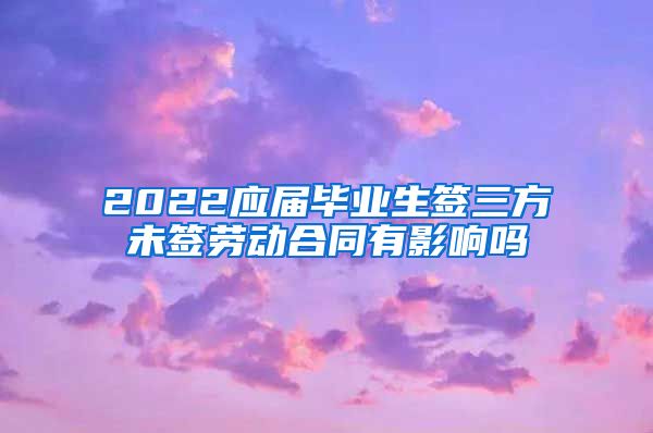 2022应届毕业生签三方未签劳动合同有影响吗