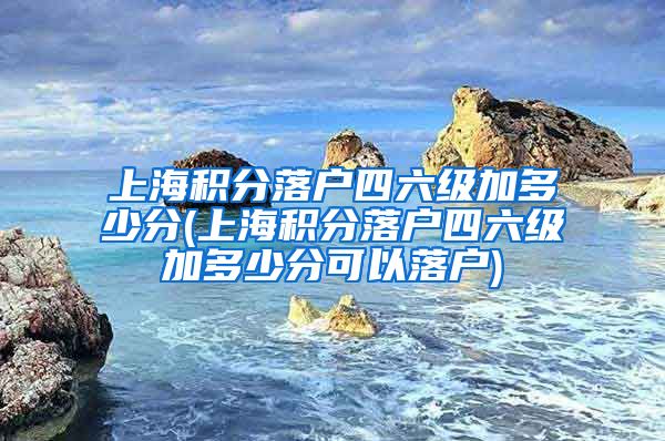 上海积分落户四六级加多少分(上海积分落户四六级加多少分可以落户)