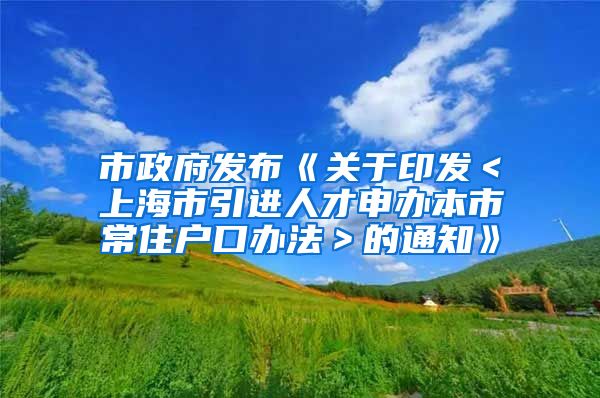 市政府发布《关于印发＜上海市引进人才申办本市常住户口办法＞的通知》