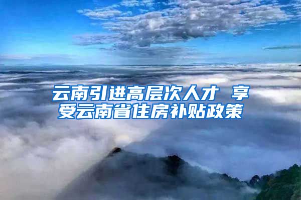 云南引进高层次人才 享受云南省住房补贴政策