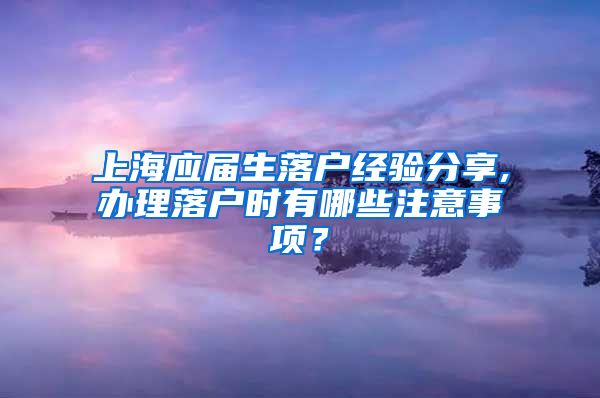 上海应届生落户经验分享,办理落户时有哪些注意事项？