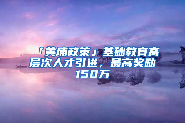 「黄埔政策」基础教育高层次人才引进，最高奖励150万