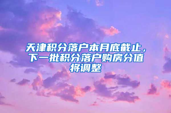 天津积分落户本月底截止，下一批积分落户购房分值将调整