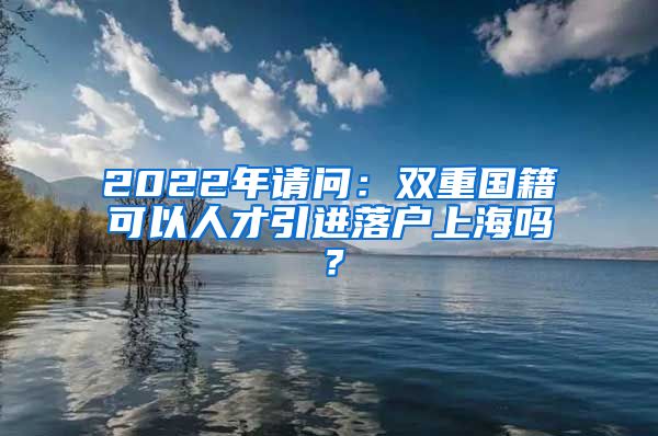 2022年请问：双重国籍可以人才引进落户上海吗？