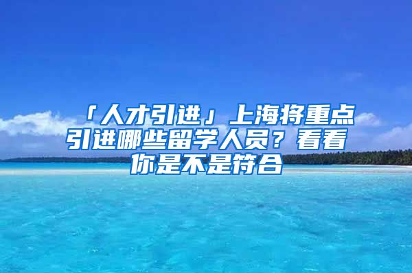 「人才引进」上海将重点引进哪些留学人员？看看你是不是符合→