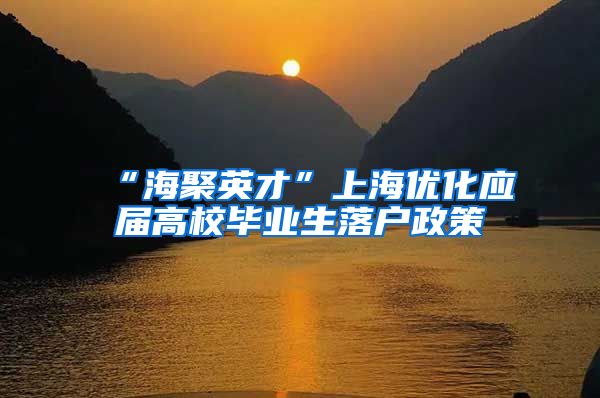 “海聚英才”上海优化应届高校毕业生落户政策