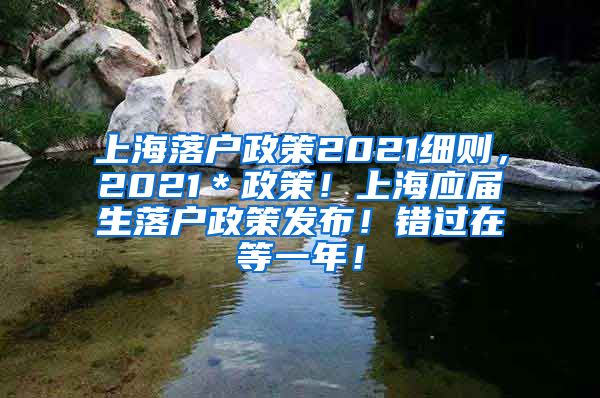 上海落户政策2021细则，2021＊政策！上海应届生落户政策发布！错过在等一年！