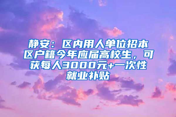 静安：区内用人单位招本区户籍今年应届高校生，可获每人3000元+一次性就业补贴