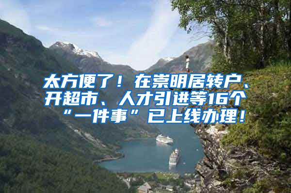 太方便了！在崇明居转户、开超市、人才引进等16个“一件事”已上线办理！