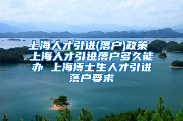 上海人才引进(落户)政策 上海人才引进落户多久能办 上海博士生人才引进落户要求