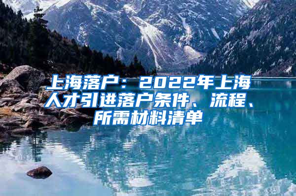 上海落户：2022年上海人才引进落户条件、流程、所需材料清单