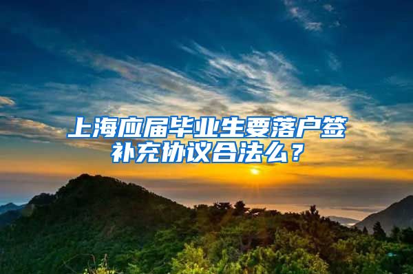 上海应届毕业生要落户签补充协议合法么？