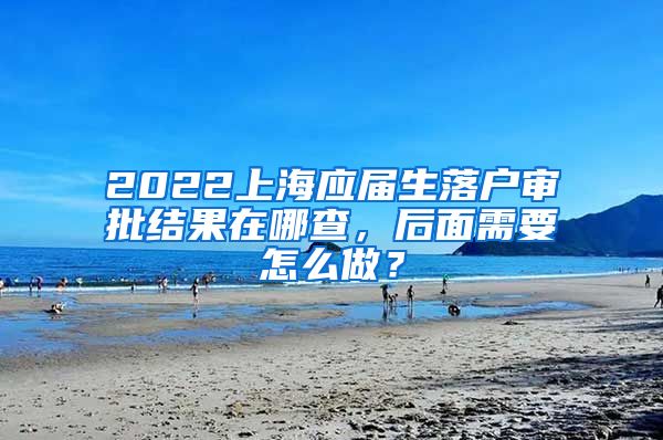 2022上海应届生落户审批结果在哪查，后面需要怎么做？