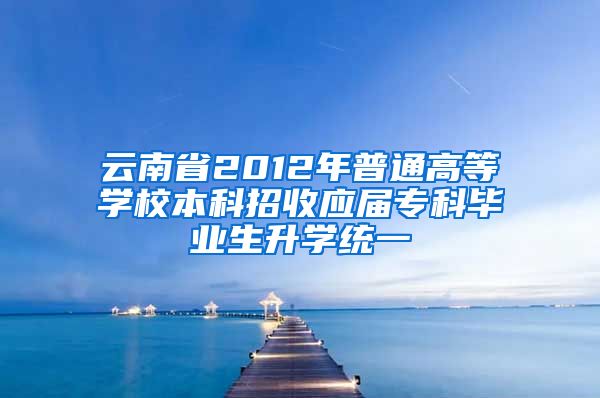 云南省2012年普通高等学校本科招收应届专科毕业生升学统一