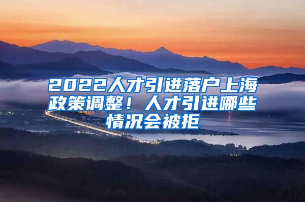 2022人才引进落户上海政策调整！人才引进哪些情况会被拒