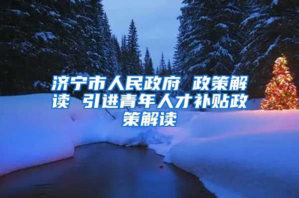 济宁市人民政府 政策解读 引进青年人才补贴政策解读