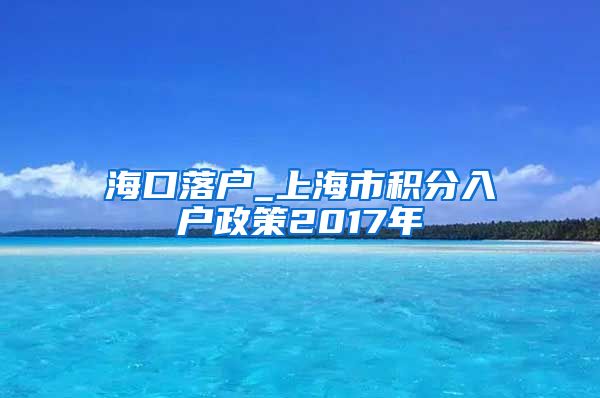 海口落户_上海市积分入户政策2017年