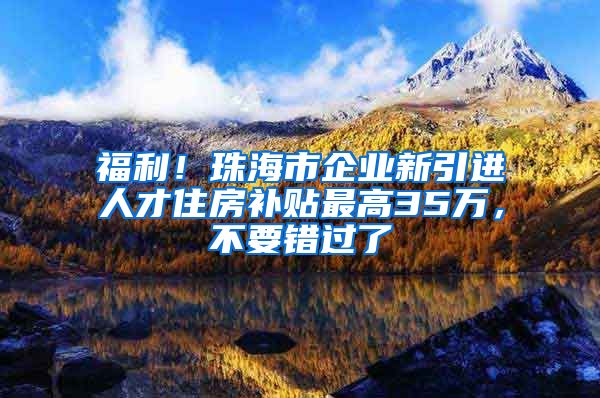 福利！珠海市企业新引进人才住房补贴最高35万，不要错过了