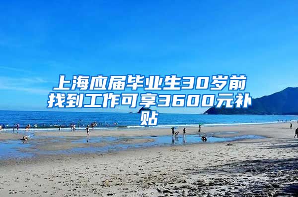 上海应届毕业生30岁前找到工作可享3600元补贴