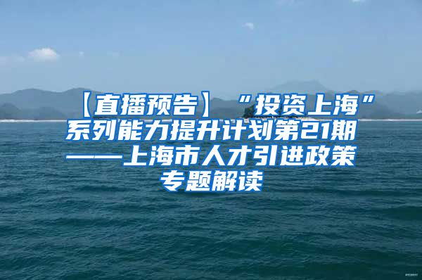 【直播预告】“投资上海”系列能力提升计划第21期——上海市人才引进政策专题解读