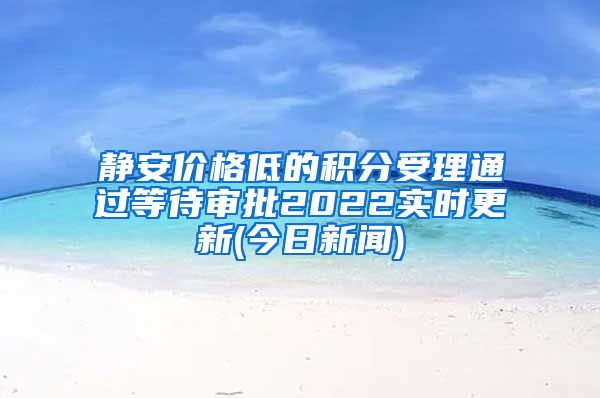 静安价格低的积分受理通过等待审批2022实时更新(今日新闻)