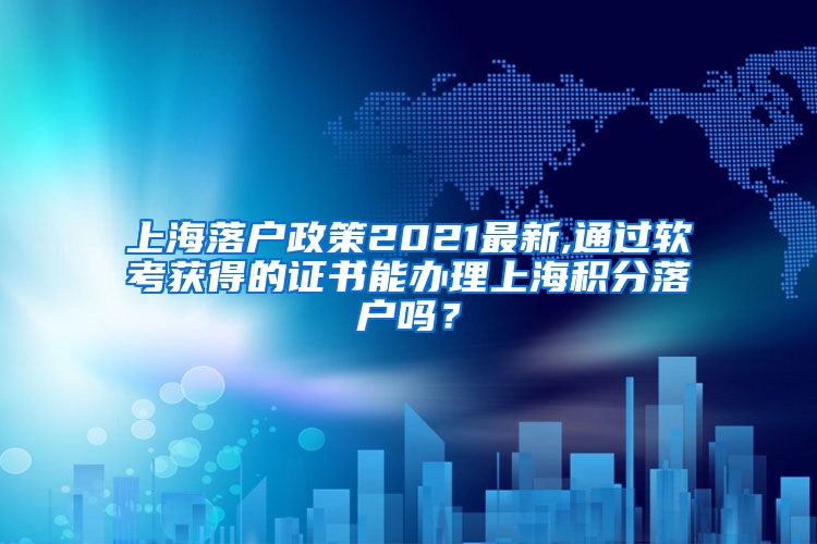 上海落户政策2021最新,通过软考获得的证书能办理上海积分落户吗？