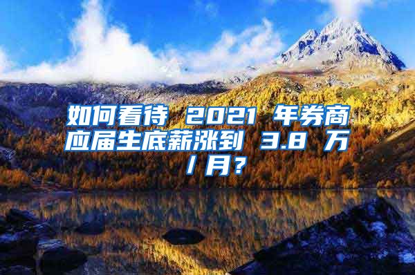 如何看待 2021 年券商应届生底薪涨到 3.8 万／月？