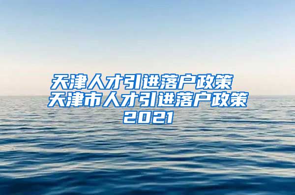 天津人才引进落户政策 天津市人才引进落户政策2021