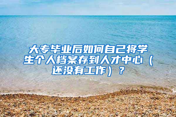 大专毕业后如何自己将学生个人档案存到人才中心（还没有工作）？