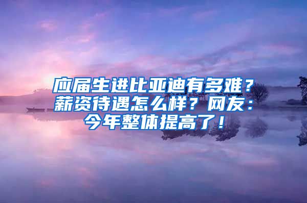 应届生进比亚迪有多难？薪资待遇怎么样？网友：今年整体提高了！